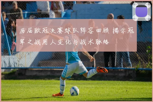 历届欧冠决赛球队阵容回顾 揭示冠军之战用人变化与战术脉络