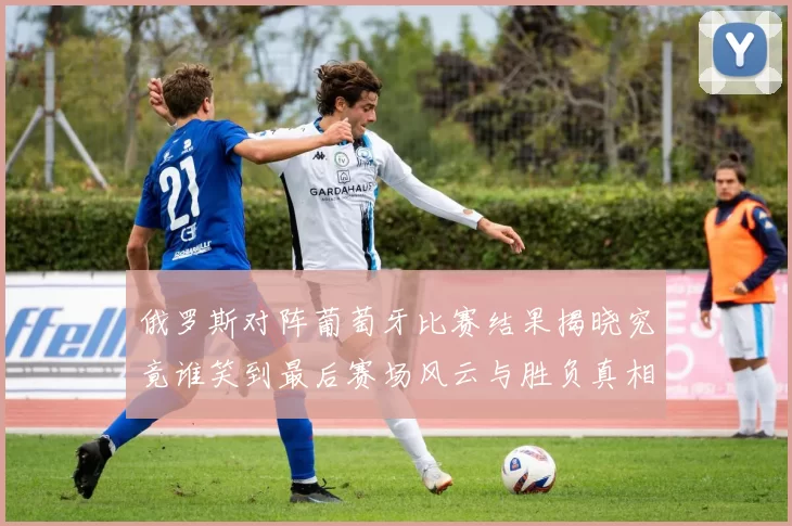 俄罗斯对阵葡萄牙比赛结果揭晓究竟谁笑到最后赛场风云与胜负真相解析