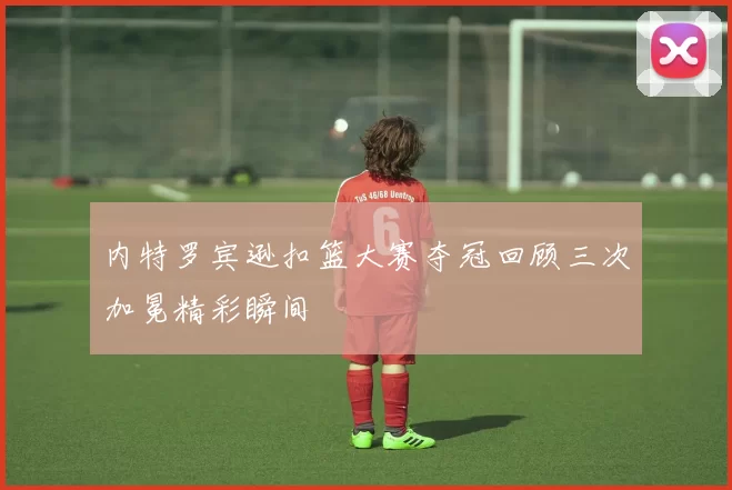 内特罗宾逊扣篮大赛夺冠回顾三次加冕精彩瞬间