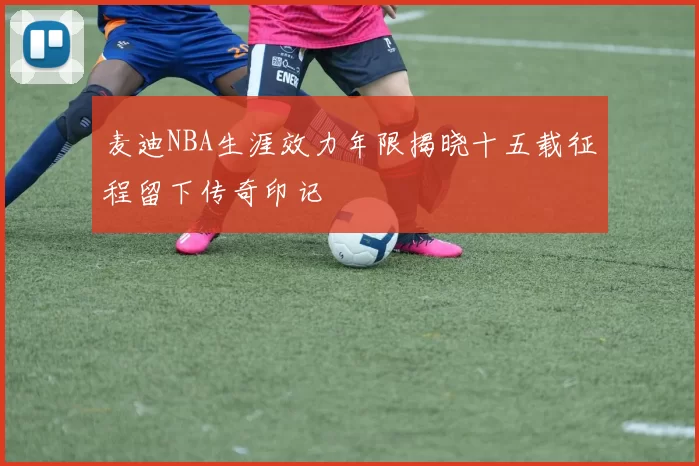麦迪NBA生涯效力年限揭晓十五载征程留下传奇印记
