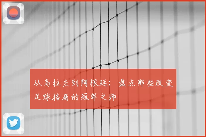 从乌拉圭到阿根廷：盘点那些改变足球格局的冠军之师