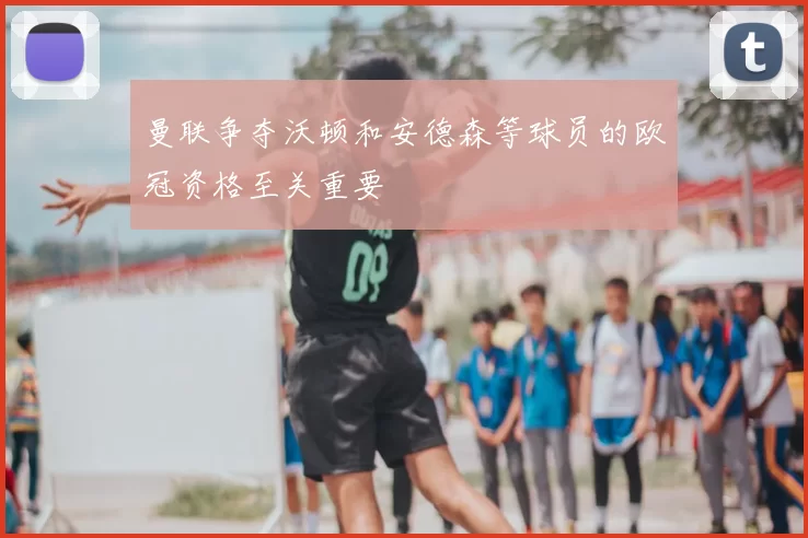 曼联争夺沃顿和安德森等球员的欧冠资格至关重要
