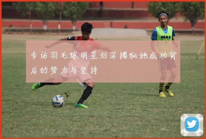 专访羽毛球明星刘芳揭秘她成功背后的努力与坚持