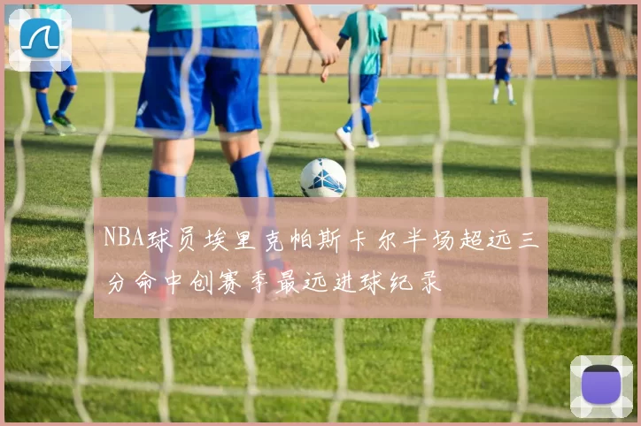 NBA球员埃里克帕斯卡尔半场超远三分命中创赛季最远进球纪录