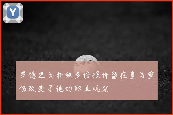 罗德里戈拒绝多份报价留在皇马重伤改变了他的职业规划