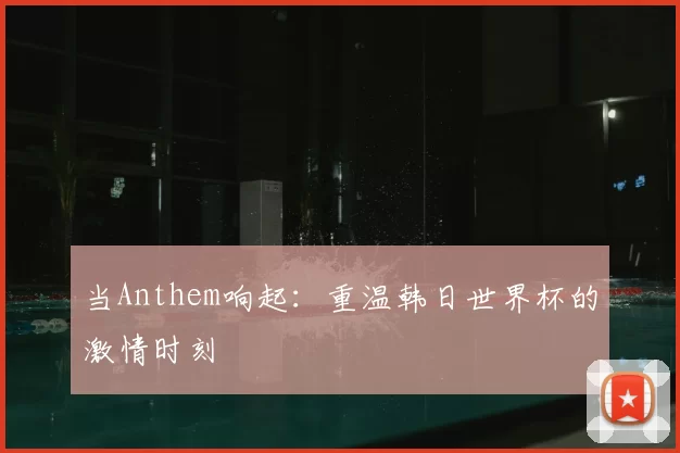 当Anthem响起：重温韩日世界杯的激情时刻