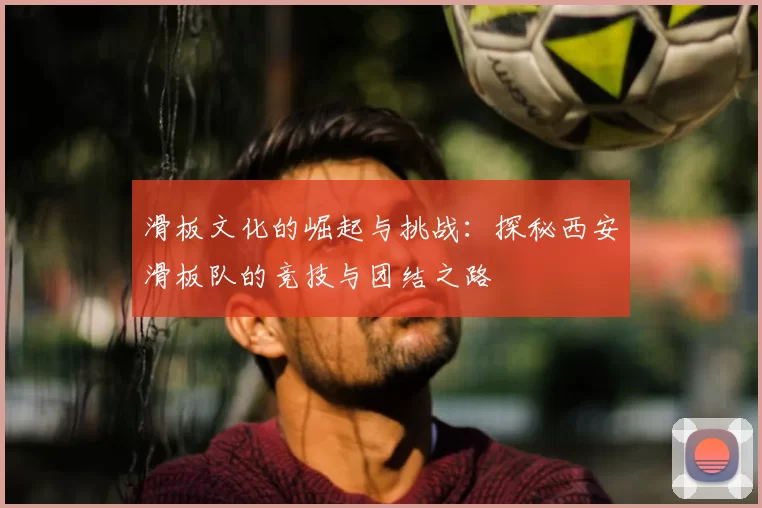 滑板文化的崛起与挑战：探秘西安滑板队的竞技与团结之路