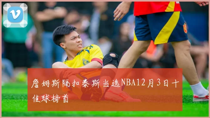 詹姆斯隔扣泰斯当选NBA12月3日十佳球榜首