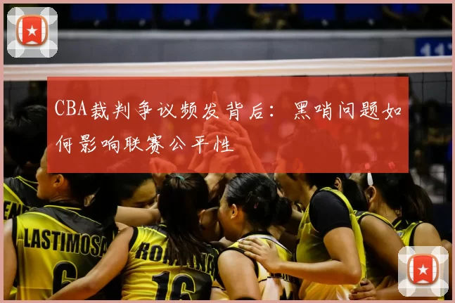 CBA裁判争议频发背后：黑哨问题如何影响联赛公平性
