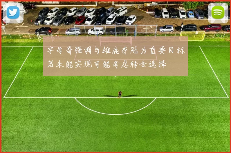 字母哥强调与雄鹿夺冠为首要目标若未能实现可能考虑转会选择
