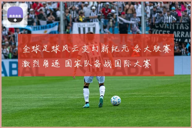 全球足球风云变幻新纪元 各大联赛激烈角逐 国家队备战国际大赛