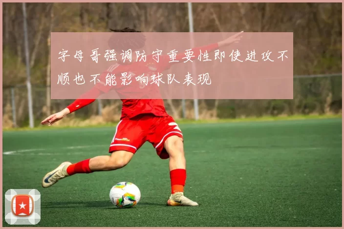 字母哥强调防守重要性即使进攻不顺也不能影响球队表现
