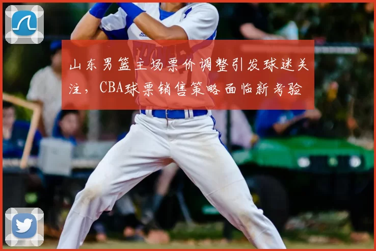 山东男篮主场票价调整引发球迷关注，CBA球票销售策略面临新考验