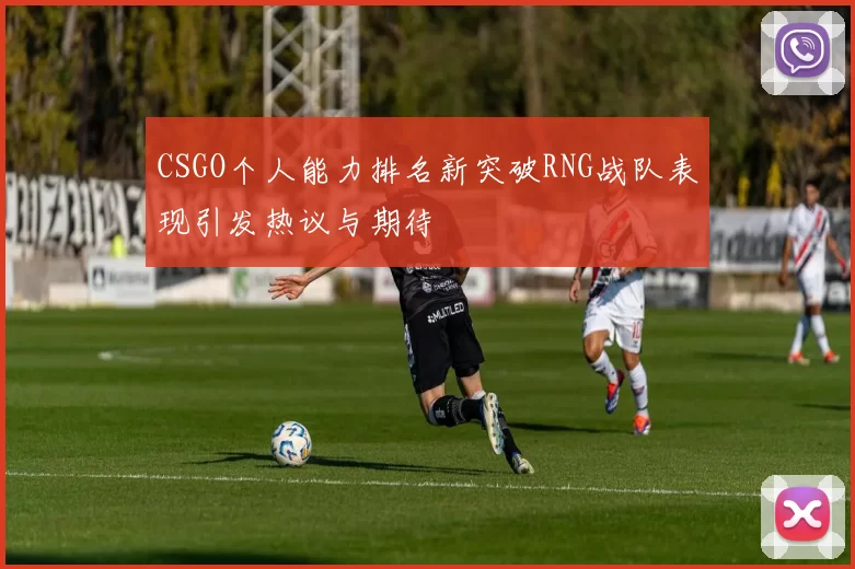 CSGO个人能力排名新突破RNG战队表现引发热议与期待
