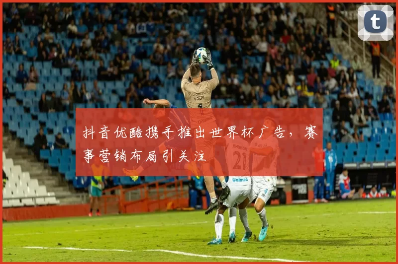 抖音优酷携手推出世界杯广告，赛事营销布局引关注