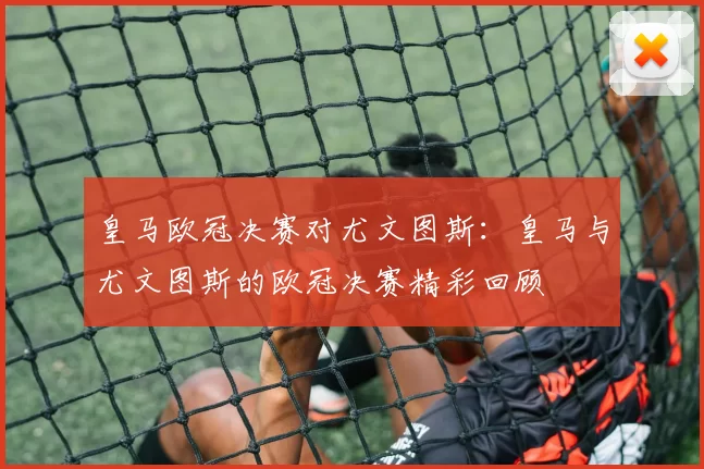 皇马欧冠决赛对尤文图斯：皇马与尤文图斯的欧冠决赛精彩回顾