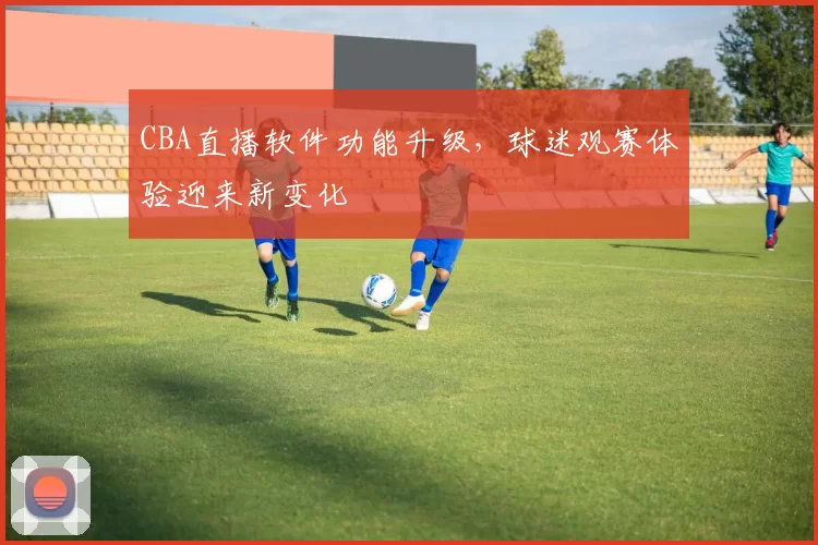 CBA直播软件功能升级，球迷观赛体验迎来新变化