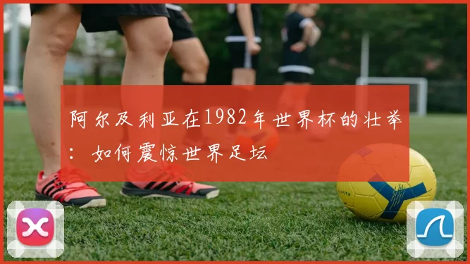 阿尔及利亚在1982年世界杯的壮举：如何震惊世界足坛