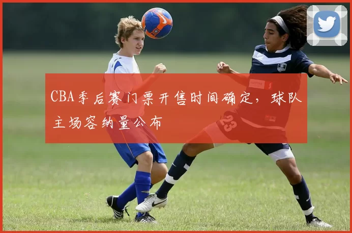 CBA季后赛门票开售时间确定，球队主场容纳量公布