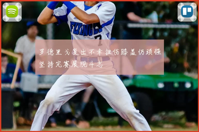 罗德里戈复出不幸扭伤膝盖仍顽强坚持完赛展现斗志