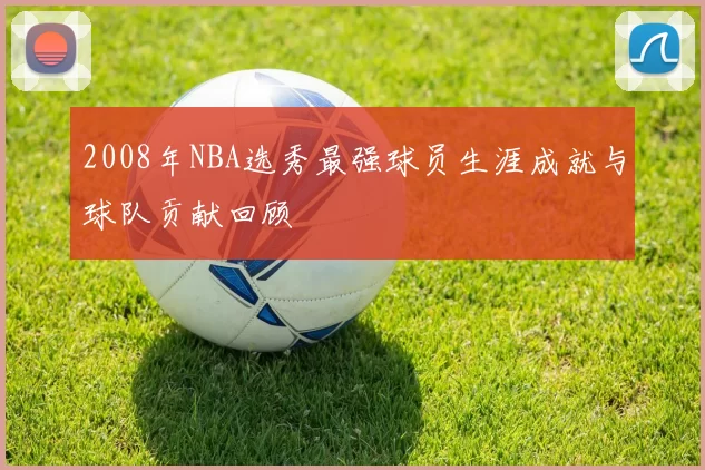 2008年NBA选秀最强球员生涯成就与球队贡献回顾