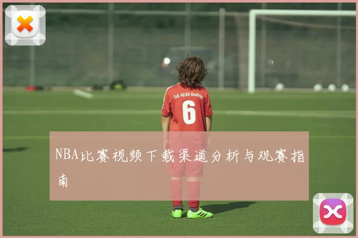 NBA比赛视频下载渠道分析与观赛指南