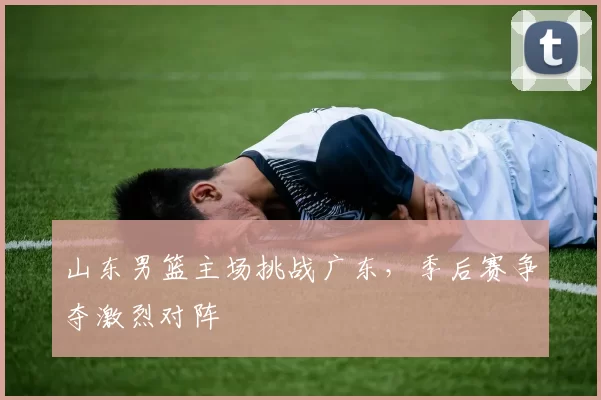山东男篮主场挑战广东，季后赛争夺激烈对阵