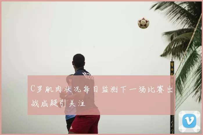 C罗肌肉状况每日监测下一场比赛出战成疑引关注