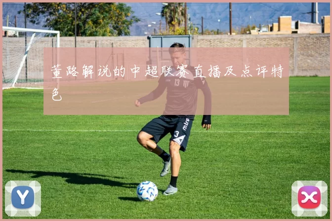 董路解说的中超联赛直播及点评特色