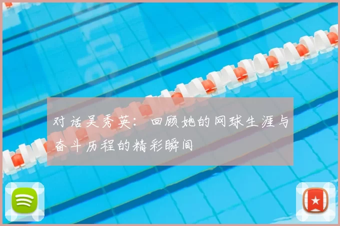 对话吴秀英：回顾她的网球生涯与奋斗历程的精彩瞬间