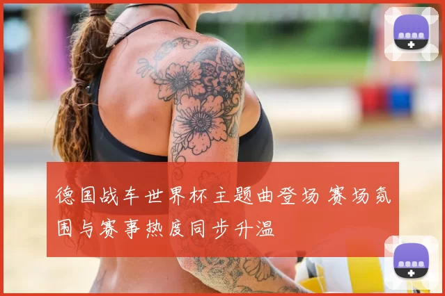 德国战车世界杯主题曲登场 赛场氛围与赛事热度同步升温
