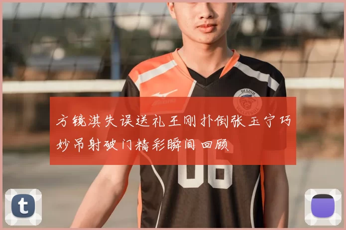 方镜淇失误送礼王刚扑倒张玉宁巧妙吊射破门精彩瞬间回顾