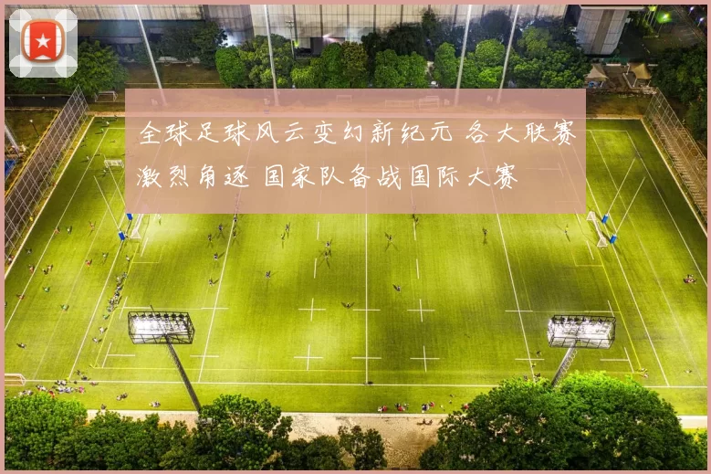 全球足球风云变幻新纪元 各大联赛激烈角逐 国家队备战国际大赛