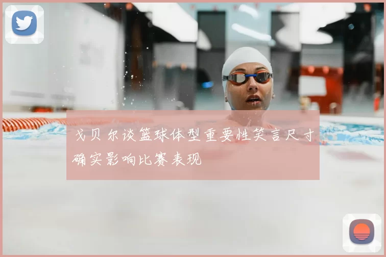 戈贝尔谈篮球体型重要性笑言尺寸确实影响比赛表现
