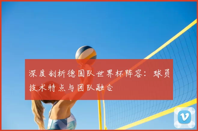 深度剖析德国队世界杯阵容：球员技术特点与团队融合