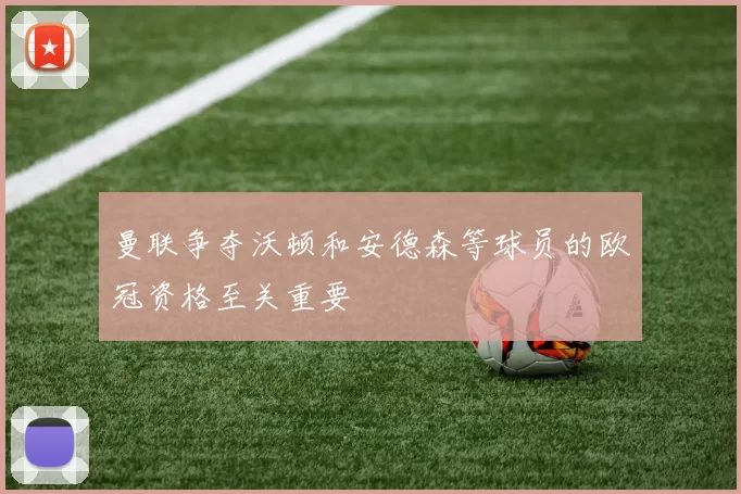 曼联争夺沃顿和安德森等球员的欧冠资格至关重要