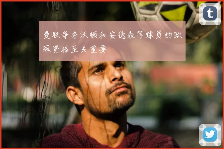 曼联争夺沃顿和安德森等球员的欧冠资格至关重要
