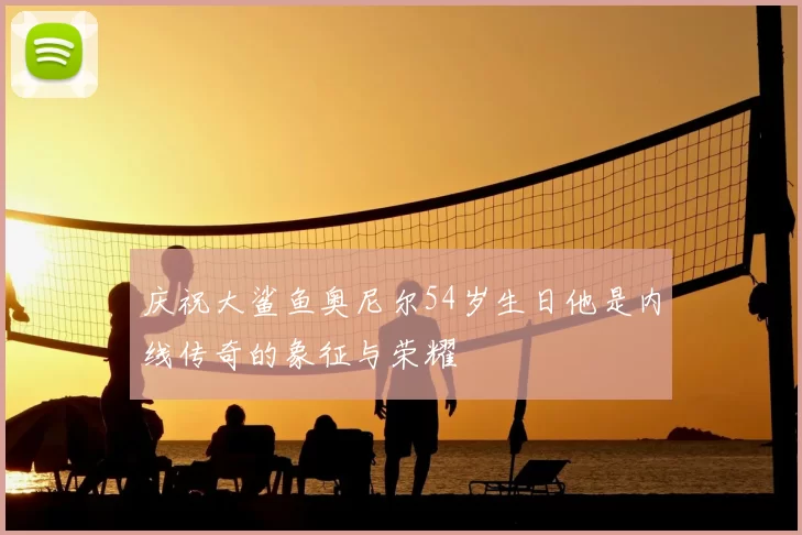 庆祝大鲨鱼奥尼尔54岁生日他是内线传奇的象征与荣耀