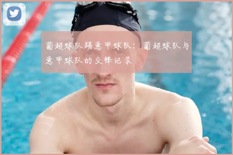 葡超球队踢意甲球队：葡超球队与意甲球队的交锋记录