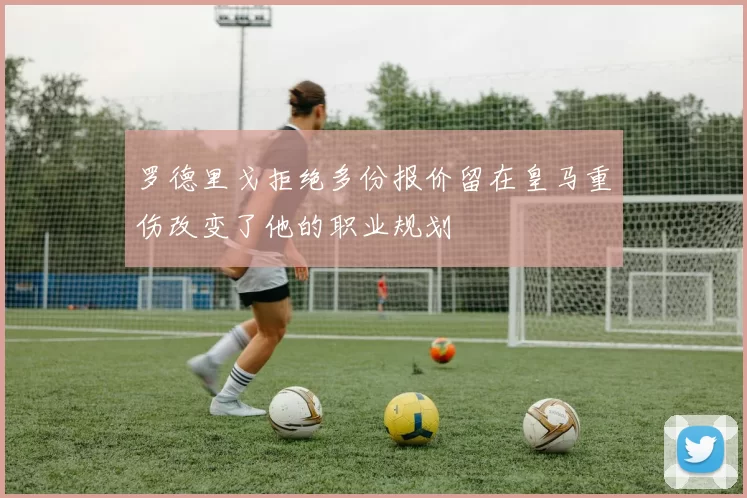 罗德里戈拒绝多份报价留在皇马重伤改变了他的职业规划