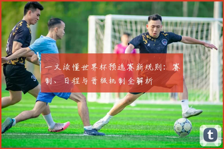 一文读懂世界杯预选赛新规则：赛制、日程与晋级机制全解析