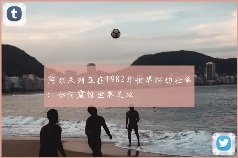 阿尔及利亚在1982年世界杯的壮举：如何震惊世界足坛