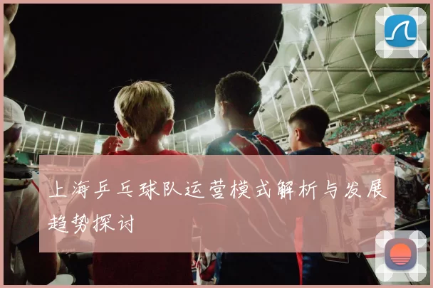 上海乒乓球队运营模式解析与发展趋势探讨
