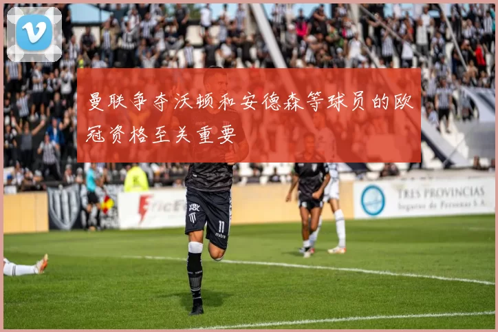 曼联争夺沃顿和安德森等球员的欧冠资格至关重要