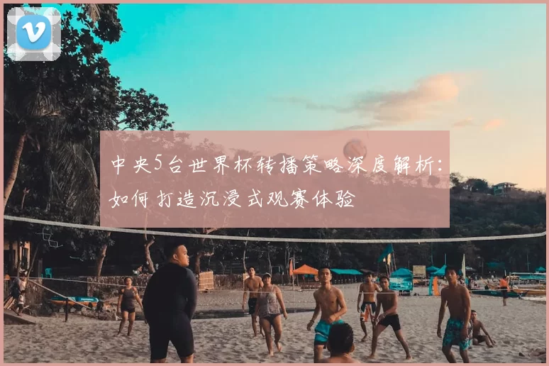 中央5台世界杯转播策略深度解析：如何打造沉浸式观赛体验