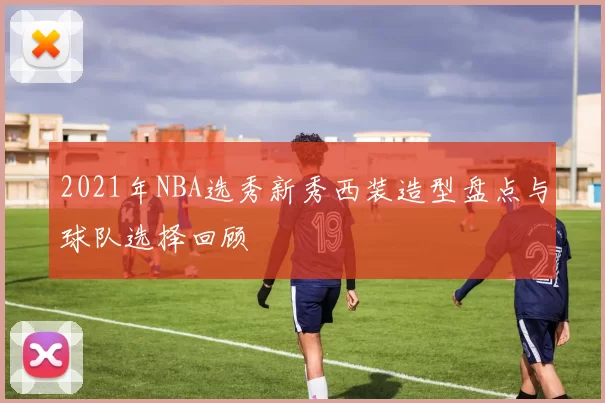 2021年NBA选秀新秀西装造型盘点与球队选择回顾