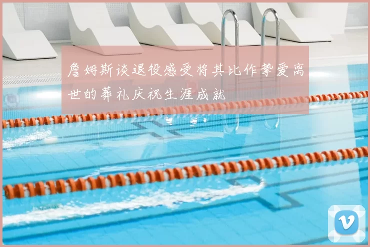詹姆斯谈退役感受将其比作挚爱离世的葬礼庆祝生涯成就