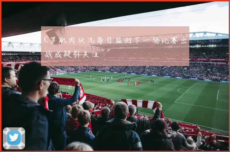 C罗肌肉状况每日监测下一场比赛出战成疑引关注