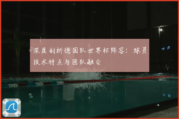 深度剖析德国队世界杯阵容：球员技术特点与团队融合