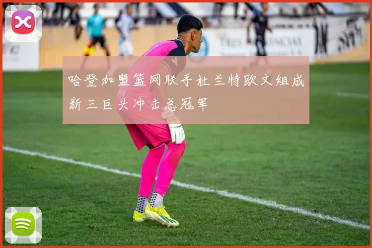 哈登加盟篮网联手杜兰特欧文组成新三巨头冲击总冠军